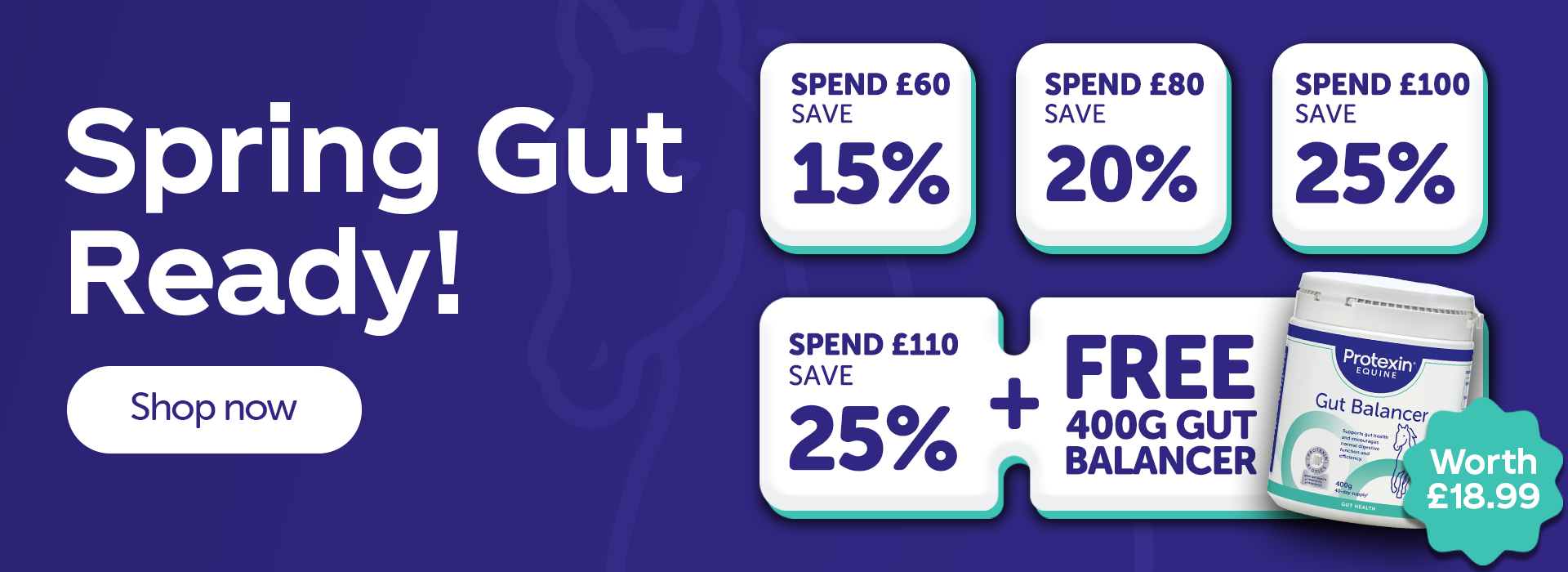 Spring gut ready. Spend £60 Save 15% Spend £80 Save 20% Spend £100 Save 25% Spend £110 Save 25% + FREE 400g Gut Balancer ( Worth £18.99)
