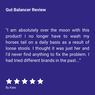 Gut Balancer Review "I am absolutely over the moon with this product! I no longer have to wash my horses tail on a daily basis as a result of loose stools. I thought it was just her and I'd never find anything to fix the problem. I had tried different brands in the past..." By Kate