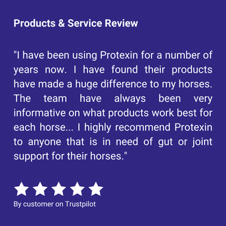 Products & Service Review "I have been using Protexin for a number of years now. I have found their products have made a huge difference to my horses. The team have always been very informative on what products work best for each horse... I highly recommend Protexin to anyone that is in need of gut or joint support for their horses." By customer on Trustpilot