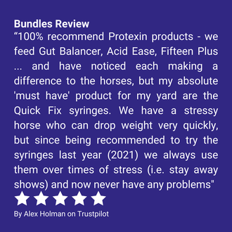Bundles Review “100% recommend Protexin products - we feed Gut Balancer, Acid Ease, Fifteen Plus ... and have noticed each making a difference to the horses, but my absolute 'must have' product for my yard are the Quick Fix syringes. We have a stressy horse who can drop weight very quickly, but since being recommended to try the syringes last year (2021) we always use them over times of stress (i.e. stay away shows) and now never have any problems” By Alex Holman on Trustpilot